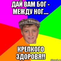 Дай вам Бог - Между ног.... крепкого здоровя!!