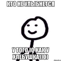 Кто не улыбнется У того IQ как у хлебушка))0)