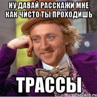 ну давай расскажи мне как чисто ты проходишь трассы