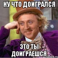 ну что доигрался это ты доиграешся