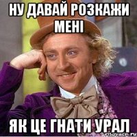 ну давай розкажи мені як це гнати урал
