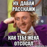 Ну, давай расскажи как тебе Жека отсосал