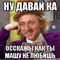 ну давай ка осскажы как ты Машу не любишь