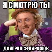Я смотрю ты доигрался,пирожок
