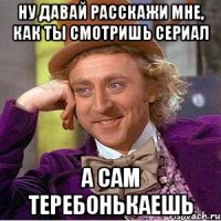 НУ ДАВАЙ РАССКАЖИ МНЕ, КАК ТЫ СМОТРИШЬ СЕРИАЛ А САМ ТЕРЕБОНЬКАЕШЬ