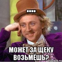.... может за щеку возьмёшь?