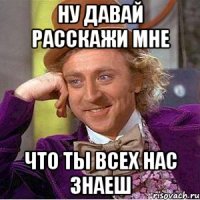 ну давай расскажи мне что ты всех нас знаеш