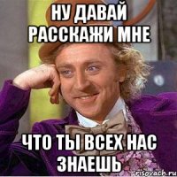 ну давай расскажи мне что ты всех нас знаешь