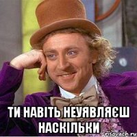  ТИ НАВІТЬ НЕУЯВЛЯЄШ НАСКІЛЬКИ