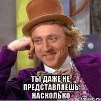  Ты даже не представляешь НАСКОЛЬКО