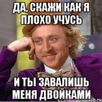 да, скажи как я плохо учусь и ты завалишь меня двойками