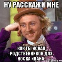 ну расскажи мне как ты иcкал родственников для носка Ивана.