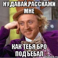Ну,давай,расскажи мне Как тебя бро подъебал
