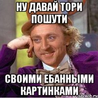 НУ давай тори пошути своими ебанными картинками