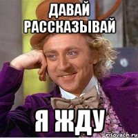 давай рассказывай я жду