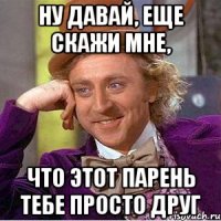 Ну давай, еще скажи мне, что этот парень тебе просто друг