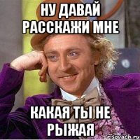 Ну давай расскажи мне какая ты не рыжая