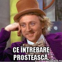  Ce întrebare prostească.