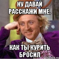 ну давай расскажи мне, как ты курить бросил
