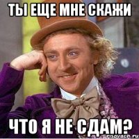 Ты еще мне скажи что я не сдам?