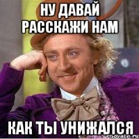Ну давай расскажи нам как ты унижался