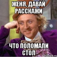 Женя, давай расскажи Что поломали стол