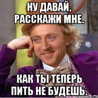 ну давай, расскажи мне. как ты теперь пить не будешь.