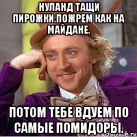 Нуланд тащи пирожки.пожрем как на майдане. Потом тебе вдуем по самые помидоры.