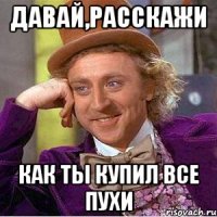 Давай,расскажи как ты купил все пухи