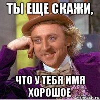 Ты еще скажи, Что у тебя имя хорошое