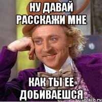 Ну давай расскажи мне как ты ее добиваешся