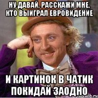 Ну давай, расскажи мне, кто выиграл евровидение и картинок в чатик покидай заодно