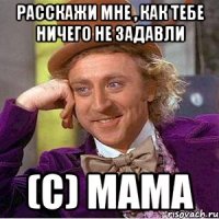 Расскажи мне , как тебе ничего не задавли (с) Мама