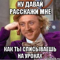 ну давай расскажи мне как ты списываешь на уроках