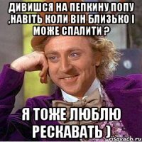 дивишся на пепкину попу ,навіть коли він близько і може спалити ? я тоже люблю рескавать )