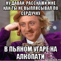 ну давай, расскажи мне как ты не выплясывал по сердучку в пьяном угаре на алкопати