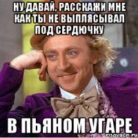 ну давай, расскажи мне как ты не выплясывал под сердючку в пьяном угаре