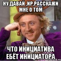 Ну давай ,Ир,расскажи мне о том что инициатива ебёт инициатора