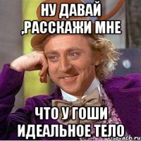 Ну давай ,расскажи мне Что у Гоши идеальное тело