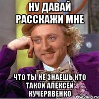 ну давай расскажи мне что ты не знаешь кто такой Алексей Кучерявенко