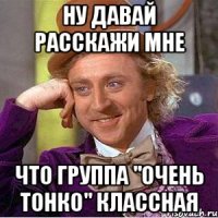 ну давай расскажи мне что группа "Очень тонко" классная