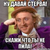 ну давай стерва! скажи что ты не пила!