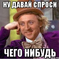 НУ ДАВАЙ СПРОСИ ЧЕГО НИБУДЬ