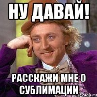 Ну давай! Расскажи мне о сублимации