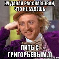 Ну давай рассказывай, что не будешь пить с Григорьевым.))