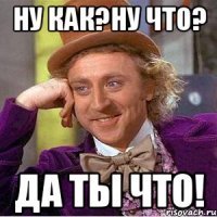 Ну как?Ну что? Да ты что!