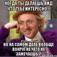 Когда ты делаешь вид что тебе интересно... Но на самом деле вообще вокруг не чего не замечаешь!?