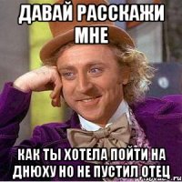 давай расскажи мне как ты хотела пойти на днюху но не пустил отец