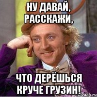 ну давай, расскажи, что дерёшься круче грузин!