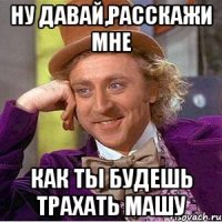 Ну давай,расскажи мне Как ты будешь трахать Машу